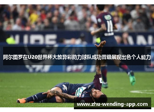 阿尔图罗在U20世界杯大放异彩助力球队成功晋级展现出色个人能力
