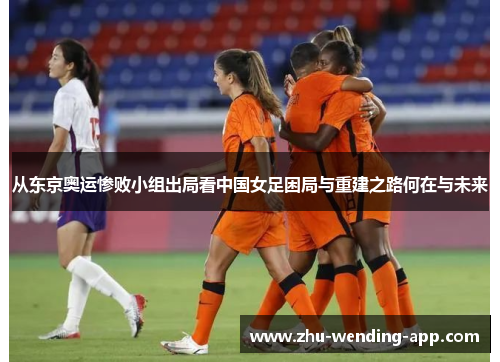 从东京奥运惨败小组出局看中国女足困局与重建之路何在与未来