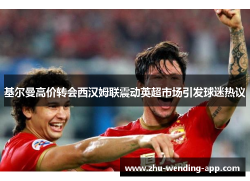 基尔曼高价转会西汉姆联震动英超市场引发球迷热议